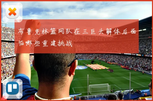 布鲁克林篮网队在三巨头解体后面临哪些重建挑战