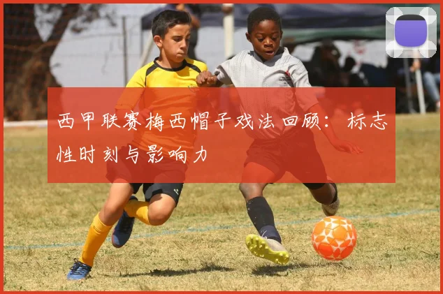 西甲联赛梅西帽子戏法回顾：标志性时刻与影响力