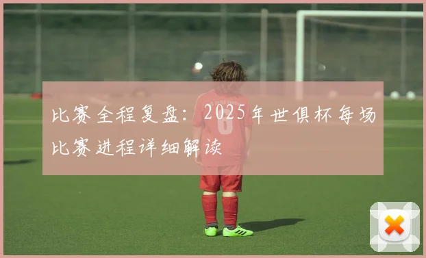 比赛全程复盘：2025年世俱杯每场比赛进程详细解读