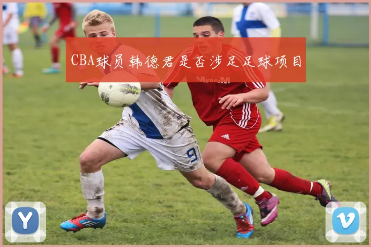 CBA球员韩德君是否涉足足球项目