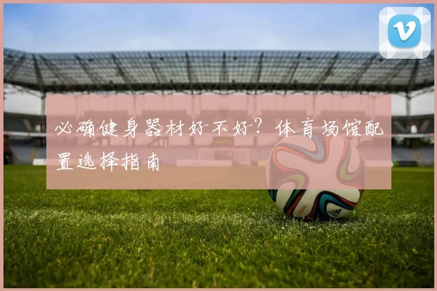 必确健身器材好不好？体育场馆配置选择指南